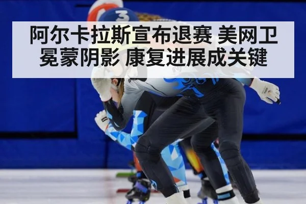阿尔卡拉斯宣布退赛 美网卫冕蒙阴影 康复进展成关键